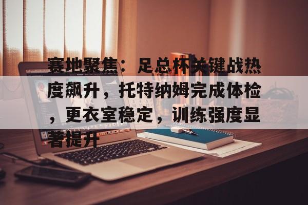 Kaiyun中国官网-赛地聚焦：足总杯关键战热度飙升，托特纳姆完成体检，更衣室稳定，训练强度显著提升的简单介绍