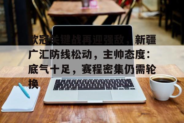 开云登录入口-包含欧冠关键战再迎强敌，新疆广汇防线松动，主帅态度：底气十足，赛程密集仍需轮换的词条